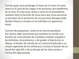 Función guía, para prolongar el tacto de la mano al suelo, 
como es el caso de los ciegos o de personas con problemas 
de la vista. En este caso, como a veces en el precedente, 
también tiene la función de aviso para que otras personas 
se percaten de la presencia de una persona discapacitada 
(bastón blanco o simple en un individuo en apariencia 
sano). 
Función de propulsión, como en la marcha pendular. 
Por ultimo cabe mencionar que también ha tenido una 
función de arma (bastón de combate o bastón espada) o 
de distintivo, de prestancia o de grado: el báculo de un 
obispo, el bastón de mando de un mariscal (reducido a un 
simple segmento de los militares) o incluso el bastón de un 
dandi del siglo XIX o de la década de los años veinte o 
treinta del siglo pasado. 
 