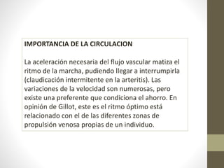 IMPORTANCIA DE LA CIRCULACION 
La aceleración necesaria del flujo vascular matiza el 
ritmo de la marcha, pudiendo llegar a interrumpirla 
(claudicación intermitente en la arteritis). Las 
variaciones de la velocidad son numerosas, pero 
existe una preferente que condiciona el ahorro. En 
opinión de Gillot, este es el ritmo óptimo está 
relacionado con el de las diferentes zonas de 
propulsión venosa propias de un individuo. 
 