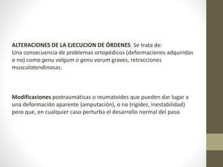 ALTERACIONES DE LA EJECUCION DE ÓRDENES. Se trata de: 
Una consecuencia de problemas ortopédicos (deformaciones adquiridas 
o no) como genu valgum o genu varum graves, retracciones 
musculotendinosas. 
Modificaciones postraumáticas o reumatoides que pueden dar lugar a 
una deformación aparente (amputación), o no (rigidez, inestabilidad) 
pero que, en cualquier caso perturba el desarrollo normal del paso 
 