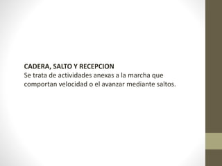 CADERA, SALTO Y RECEPCION 
Se trata de actividades anexas a la marcha que 
comportan velocidad o el avanzar mediante saltos. 
 