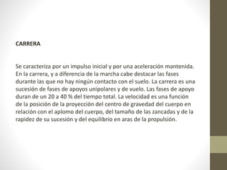 CARRERA 
Se caracteriza por un impulso inicial y por una aceleración mantenida. 
En la carrera, y a diferencia de la marcha cabe destacar las fases 
durante las que no hay ningún contacto con el suelo. La carrera es una 
sucesión de fases de apoyos unipolares y de vuelo. Las fases de apoyo 
duran de un 20 a 40 % del tiempo total. La velocidad es una función 
de la posición de la proyección del centro de gravedad del cuerpo en 
relación con el aplomo del cuerpo, del tamaño de las zancadas y de la 
rapidez de su sucesión y del equilibrio en aras de la propulsión. 
 