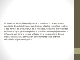 La velocidad alcanzada en el paso de la marcha a la carrera es una 
constante de cada individuo, que depende dl golpe energético relativo 
a dos formas de propulsión, y de la velocidad. En cuanto a la velocidad 
de la carrera y el gasto energético, el problema es complejo debido a la 
influencia que tiene la técnica utilizada en la carrera; dicho de otro 
modo, no existe una correlación perfectamente lineal entre la 
velocidad y el gasto energético. 
 