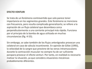 EFECTO VENTURI 
Se trata de un fenómeno controvertido que solo parece tener 
importancia en los segmentos grandes. Este fenómeno se menciona 
con frecuencia, pero resulta complicado generalizarlo; se refiere a la 
aspiración de un flujo colateral que desemboca cerca 
perpendicularmente a una corriente principal más rápida. Funciona 
por el principio de la bomba de agua utilizada en muchas 
circunstancias (fig. 4-55). 
Sin embargo, se sabe también de los flujos anterógrados provocan una 
colateral en caso de válvula incontinente. En opinión de Gillot (1995), 
la velocidad de la sangre que proviene de las venas intramusculares 
durante la contracción muscular no siempre ha de ser suficiente 
parapara provocar el efecto venturi. Por tanto, en realidad es necesario 
matizar la situación, ya que considera situaciones mecánicas 
probablemente diferentes. 
 