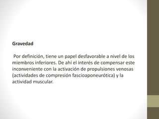 Gravedad 
Por definición, tiene un papel desfavorable a nivel de los 
miembros inferiores. De ahí el interés de compensar este 
inconveniente con la activación de propulsiones venosas 
(actividades de compresión fascioaponeurótica) y la 
actividad muscular. 
 