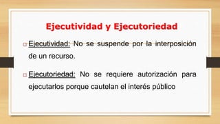 12 
Ejecutividad y Ejecutoriedad 
 Ejecutividad: No se suspende por la interposición 
de un recurso. 
 Ejecutoriedad: No se requiere autorización para 
ejecutarlos porque cautelan el interés público 
 