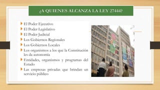  El Poder Ejecutivo 
 El Poder Legislativo 
 El Poder Judicial 
 Los Gobiernos Regionales 
 Los Gobiernos Locales 
 Los organismos a los que la Constitución 
les da autonomía 
 Entidades, organismos y programas del 
Estado 
 Las empresas privadas que brindan un 
servicio público 
 
