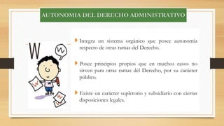  Integra un sistema orgánico que posee autonomía 
respecto de otras ramas del Derecho. 
 Posee principios propios que en muchos casos no 
sirven para otras ramas del Derecho, por su carácter 
público. 
 Existe un carácter supletorio y subsidiario con ciertas 
disposiciones legales. 
 