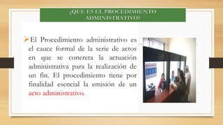 El Procedimiento administrativo es 
el cauce formal de la serie de actos 
en que se concreta la actuación 
administrativa para la realización de 
un fin. El procedimiento tiene por 
finalidad esencial la emisión de un 
acto administrativo. 
 