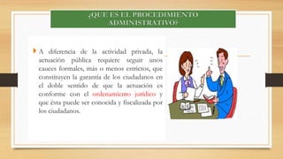 A diferencia de la actividad privada, la 
actuación pública requiere seguir unos 
cauces formales, más o menos estrictos, que 
constituyen la garantía de los ciudadanos en 
el doble sentido de que la actuación es 
conforme con el ordenamiento jurídico y 
que ésta puede ser conocida y fiscalizada por 
los ciudadanos. 
 