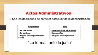 Actos Administrativos 
 Son las decisiones de carácter particular de la administración. 
Reglamento Acto 
 Es una norma 
 Es genérico 
 Regula un comportamiento 
social 
 Es la aplicación de la norma 
 Es especifico 
 Se agota en su aplicación 
“Lo formal, ante lo justo” 
 