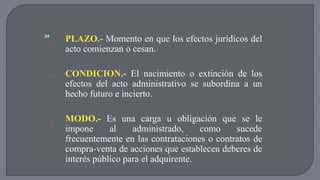 a. PLAZO.- Momento en que los efectos jurídicos del 
acto comienzan o cesan. 
a. CONDICION.- El nacimiento o extinción de los 
efectos del acto administrativo se subordina a un 
hecho futuro e incierto. 
a. MODO.- Es una carga u obligación que se le 
impone al administrado, como sucede 
frecuentemente en las contrataciones o contratos de 
compra-venta de acciones que establecen deberes de 
interés público para el adquirente. 
24 
 