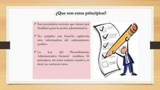 ¿Que son estos principios? 
 Son postulados rectores que tienen por 
finalidad guiar la acción administrativa. 
 No cumplen una función supletoria 
sino informadora del ordenamiento 
jurídico 
 La Ley del Procedimiento 
Administrativo General establece 16 
principios, sin tener carácter taxativo, es 
decir no excluyen otros. 
 