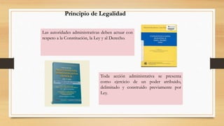 Principio de Legalidad 
Las autoridades administrativas deben actuar con 
respeto a la Constitución, la Ley y al Derecho. 
Toda acción administrativa se presenta 
como ejercicio de un poder atribuido, 
delimitado y construido previamente por 
Ley. 
 