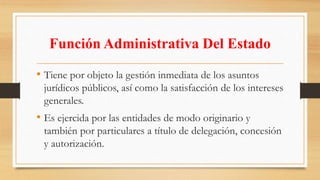 Función Administrativa Del Estado 
• Tiene por objeto la gestión inmediata de los asuntos 
jurídicos públicos, así como la satisfacción de los intereses 
generales. 
• Es ejercida por las entidades de modo originario y 
también por particulares a título de delegación, concesión 
y autorización. 
 