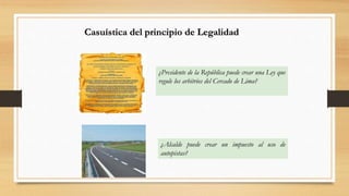 Casuística del principio de Legalidad 
¿Presidente de la República puede crear una Ley que 
regule los arbitrios del Cercado de Lima? 
¿Alcalde puede crear un impuesto al uso de 
autopistas? 
 