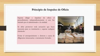Principio de Impulso de Oficio 
Supone dirigir e impulsar de oficio el 
procedimiento independientemente si este fue 
iniciado por el administrado o la entidad. 
Se debe promover toda actuación que fuese 
necesaria para su tramitación y superar cualquier 
obstáculo. 
Evitar el entorpecimiento o demora a causa de 
diligencias innecesarias o meramente formales 
 