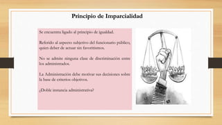 Principio de Imparcialidad 
Se encuentra ligado al principio de igualdad. 
Referido al aspecto subjetivo del funcionario público, 
quien deber de actuar sin favoritismos. 
No se admite ninguna clase de discriminación entre 
los administrados. 
La Administración debe motivar sus decisiones sobre 
la base de criterios objetivos. 
¿Doble instancia administrativa? 
 