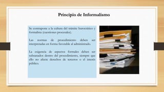 Principio de Informalismo 
Se contrapone a la cultura del trámite burocrático y 
formalista (cuestiones procesales). 
Las normas de procedimiento deben ser 
interpretadas en forma favorable al administrado. 
La exigencia de aspectos formales deben ser 
subsanados dentro del procedimiento, siempre que 
ello no afecte derechos de terceros o el interés 
público. 
 