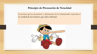 Principio de Presunción de Veracidad 
Se presume que los documentos y declaraciones de los administrados responden a 
la verdad de los hechos que ellos afirman. 
 