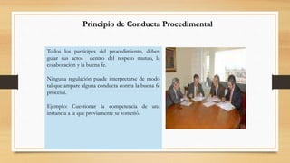 Principio de Conducta Procedimental 
Todos los partícipes del procedimiento, deben 
guiar sus actos dentro del respeto mutuo, la 
colaboración y la buena fe. 
Ninguna regulación puede interpretarse de modo 
tal que ampare alguna conducta contra la buena fe 
procesal. 
Ejemplo: Cuestionar la competencia de una 
instancia a la que previamente se sometió. 
 