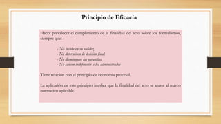 Principio de Eficacia 
Hacer prevalecer el cumplimiento de la finalidad del acto sobre los formalismos, 
siempre que: 
- No incida en su validez. 
- No determinen la decisión final. 
- No disminuyan las garantías. 
- No causen indefensión a los administrados 
Tiene relación con el principio de economía procesal. 
La aplicación de este principio implica que la finalidad del acto se ajuste al marco 
normativo aplicable. 
 