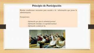 Principio de Participación 
Brindar condiciones necesarias para acceder a la información que posee la 
administración. 
Excepciones: 
- Información que afecte la intimidad personal. 
- Información vinculada a la seguridad nacional. 
- Información excluida por ley. 
 