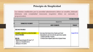 Principio de Simplicidad 
Los trámites establecidos por la autoridad administrativa deben ser sencillos, debiendo 
eliminarse toda complejidad innecesaria (requisitos deben ser racionales y 
proporcionales) 
 