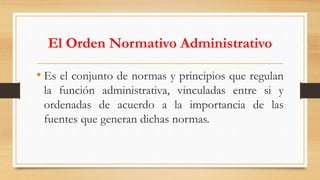 El Orden Normativo Administrativo 
• Es el conjunto de normas y principios que regulan 
la función administrativa, vinculadas entre si y 
ordenadas de acuerdo a la importancia de las 
fuentes que generan dichas normas. 
 