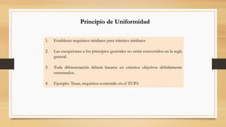 Principio de Uniformidad 
1. Establecer requisitos similares para trámites similares. 
2. Las excepciones a los principios generales no serán convertidos en la regla 
general. 
3. Toda diferenciación deberá basarse en criterios objetivos debidamente 
sustentados. 
4. Ejemplo: Tasas, requisitos contenido en el TUPA 
 