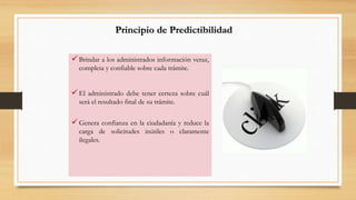 Principio de Predictibilidad 
 Brindar a los administrados información veraz, 
completa y confiable sobre cada trámite. 
 El administrado debe tener certeza sobre cuál 
será el resultado final de su trámite. 
 Genera confianza en la ciudadanía y reduce la 
carga de solicitudes inútiles o claramente 
ilegales. 
 