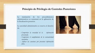 Principio de Privilegio de Controles Posteriores 
La tramitación de los procedimientos 
administrativos se sustentará en la aplicación de 
la fiscalización posterior. 
La autoridad administrativa se reserva el derecho 
de: 
- Comprobar la veracidad de la información 
presentada. 
- Comprobar el cumplimiento de la normatividad 
sustantiva. 
- Aplicar las sanciones por presentar información 
falsa. 
 