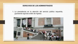 DERECHOS DE LOS ADMINISTRADOS 
1. La precedencia en la atención del servicio público requerido, 
guardando riguroso orden de ingreso. 
 