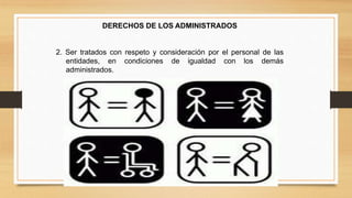 DERECHOS DE LOS ADMINISTRADOS 
2. Ser tratados con respeto y consideración por el personal de las 
entidades, en condiciones de igualdad con los demás 
administrados. 
 