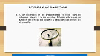 DERECHOS DE LOS ADMINISTRADOS 
5. A ser informados en los procedimientos de oficio sobre su 
naturaleza, alcance y, de ser previsible, del plazo estimado de su 
duración, así como de sus derechos y obligaciones en el curso de 
tal actuación. 
www.upci.edu.pe 
 