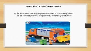 DERECHOS DE LOS ADMINISTRADOS 
6. Participar responsable y progresivamente en la prestación y control 
de los servicios públicos, asegurando su eficiencia y oportunidad. 
 