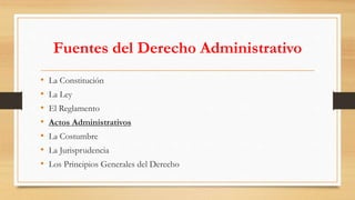 Fuentes del Derecho Administrativo 
• La Constitución 
• La Ley 
• El Reglamento 
• Actos Administrativos 
• La Costumbre 
• La Jurisprudencia 
• Los Principios Generales del Derecho 
 