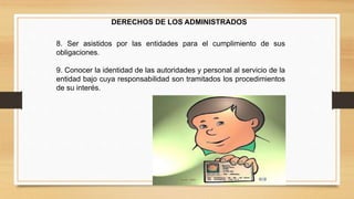 DERECHOS DE LOS ADMINISTRADOS 
8. Ser asistidos por las entidades para el cumplimiento de sus 
obligaciones. 
9. Conocer la identidad de las autoridades y personal al servicio de la 
entidad bajo cuya responsabilidad son tramitados los procedimientos 
de su interés. 
 