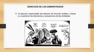 DERECHOS DE LOS ADMINISTRADOS 
11. Al ejercicio responsable del derecho de formular análisis, críticas 
o a cuestionar las decisiones y actuaciones de las entidades. 
 