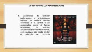DERECHOS DE LOS ADMINISTRADOS 
1. Abstenerse de formular 
pretensiones o articulaciones 
ilegales, de declarar hechos 
contrarios a la verdad o no 
confirmados como si fueran 
fehacientes, de solicitar 
actuaciones meramente dilatorias, 
o de cualquier otro modo afectar 
el principio de conducta 
procedimental 
 