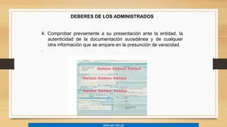 DEBERES DE LOS ADMINISTRADOS 
4. Comprobar previamente a su presentación ante la entidad, la 
autenticidad de la documentación sucedánea y de cualquier 
otra información que se ampare en la presunción de veracidad. 
. 
www.upci.edu.pe 
 