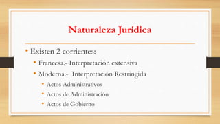 Naturaleza Jurídica 
• Existen 2 corrientes: 
• Francesa.- Interpretación extensiva 
• Moderna.- Interpretación Restringida 
• Actos Administrativos 
• Actos de Administración 
• Actos de Gobierno 
 