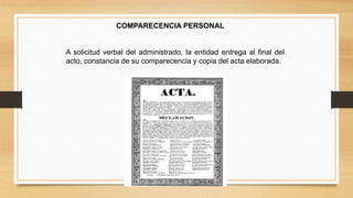 COMPARECENCIA PERSONAL 
A solicitud verbal del administrado, la entidad entrega al final del 
acto, constancia de su comparecencia y copia del acta elaborada. 
 