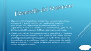  El primer meteorólogo prestigioso en sugerir una explicación razonable del 
fenómeno de El Niño fue Jacob Bjerknes, cuando dirigió una oficina 
meteorológica para los pronósticos del tiempo atmosférico anexa al 
departamento de Física de la Universidad de California en Los Angeles (UCLA). 
Bjerknes fundó el Departamento de Meteorología en dicha Universidad, 
 ahora transformado en el Departamento de Ciencias Atmosféricas y Oceánicas. 
Como profesor en esta universidad, fue el primero en relacionar las inusuales 
altas temperaturas de la superficie oceánica con vientos débiles del este y las 
intensas lluvias que acompañan esta situación y un resumen de estas ideas lo 
expresó bellamente el Dr. Richard T. Barber cuando señaló que "The ocean is 
clearly driving the atmosphere." 
 