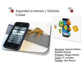 Seguridad en Internet y Telefonía 
Celular 
Alumnos: Aspiazú Mateo - 
Spátola Nahuel. 
Profesor: Maglio Martín. 
Curso: 4° sociales. 
Colegio: Don Bosco. 
 
