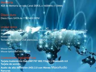 Memoria 
4GB de Memoria un solo Canal DDR3L a 1600MHz (1 DIMM) 
Disco duro 
Disco Duro SATA de 1TB 5400 RPM 
Unidad óptica 
Unidad de 8x con Bandeja de carga automática (DVD +/- RW), lectura y escritura 
de CD/DVD 
Keyboard 
Teclado Dell KB113 USB silencioso, Español 
Mouse Dell 
Mouse óptico Dell MS111 USB 
Conexiones inalámbricas 
Tarjeta Inalámbrica Dell DW1707 802.11bgn + Bluetooth 4.0 
Tarjeta de sonido 
Audio de alta definición (HD) 2.0 con Waves MaxxAudio 
Ranuras 
 