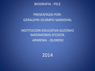 BIOGRAFIA : PELE 
PRESENTADO POR: 
GERALDYN OCAMPO SANDOVAL 
INSTITUCION EDUCATIVA GUSTAVO 
MATAMOROS D’COSTA 
ARMENIA - QUINDIO 
2014 
 