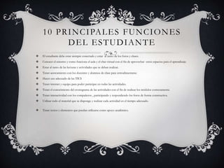 10 PRINCIPALES FUNCIONES 
DEL ESTUDIANTE 
 El estudiante debe estar siempre conectado y estar al tanto de los foros y clases. 
 Conocer el entorno y como funciona el aula y el chat virtual con el fin de aprovechar estos espacios para el aprendizaje. 
 Estar al tanto de las lecturas y actividades que se deban realizar. 
 Tener acercamiento con los docentes y alumnos de clase para retroalimentarse. 
 Hacer uso adecuado de las TICS 
 Tener internet y equipo para poder participar en todas las actividades. 
 Tener el conocimiento del cronograma de las actividades con el fin de realizar los módulos correctamente. 
 Tener interactividad con los compañeros , participando y respondiendo los foros de forma constructiva. 
 Utilizar todo el material que se disponga y realizar cada actividad en el tiempo adecuado. 
 Tener textos y elementos que puedan utilizarse como apoyo académico. 
 