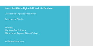 Universidad Tecnológica del Estado de Zacatecas 
Desarrollo de Aplicaciones Web II 
Patrones de Diseño 
Autores: 
Maritere García Ibarra 
María de los Angeles Rivera Chávez 
11/Septiembre/2014 
 
