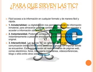  Fácil acceso a la información en cualquier formato y de manera fácil y 
rápida. 
 1. Inmaterialidad. La digitalización nos permite disponer de información 
inmaterial, para almacenar grandes cantidades en pequeños soportes o 
acceder a información ubicada en dispositivos lejanos. 
 2. Instantaneidad. Podemos conseguir información y comunicarnos 
instantáneamente a pesar de encontrarnos a kilómetros de la fuente 
original. 
 3. Interactividad. Las nuevas TIC se caracterizan por permitir la 
comunicación bidireccional, entre personas o grupos sin importar donde 
se encuentren. Esta comunicación se realiza a través de páginas web, 
correo electrónico, foros, mensajería instantánea, videoconferencias, 
blogs o wikis entre otros sistemas. 
 