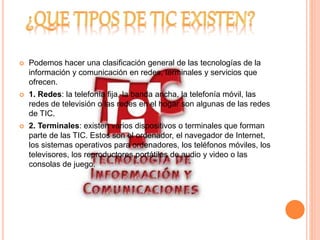  Podemos hacer una clasificación general de las tecnologías de la 
información y comunicación en redes, terminales y servicios que 
ofrecen. 
 1. Redes: la telefonía fija, la banda ancha, la telefonía móvil, las 
redes de televisión o las redes en el hogar son algunas de las redes 
de TIC. 
 2. Terminales: existen varios dispositivos o terminales que forman 
parte de las TIC. Estos son el ordenador, el navegador de Internet, 
los sistemas operativos para ordenadores, los teléfonos móviles, los 
televisores, los reproductores portátiles de audio y video o las 
consolas de juego. 
 